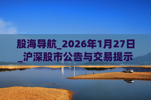 股海导航_2026年1月27日_沪深股市公告与交易提示
