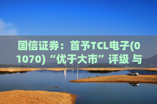国信证券：首予TCL电子(01070)“优于大市”评级 与索尼达成战略合作