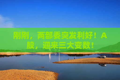 刚刚，两部委突发利好！A股，迎来三大变数！