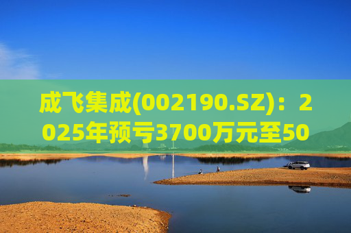 成飞集成(002190.SZ)：2025年预亏3700万元至5000万元