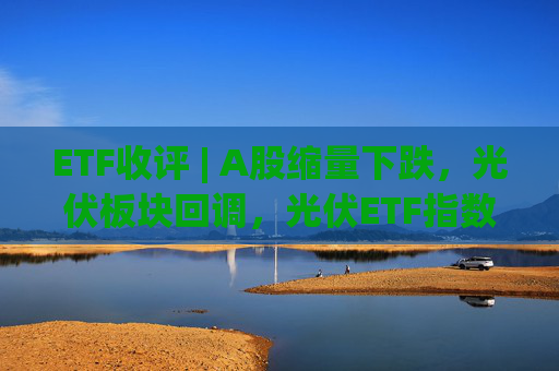 ETF收评 | A股缩量下跌，光伏板块回调，光伏ETF指数基金跌5.9%