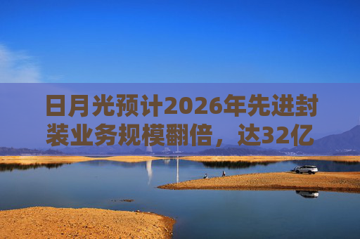 日月光预计2026年先进封装业务规模翻倍，达32亿美元