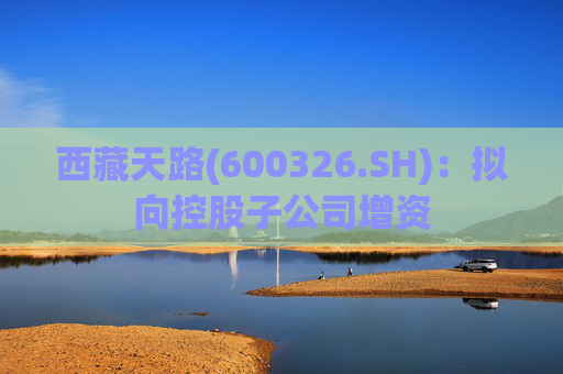 西藏天路(600326.SH)：拟向控股子公司增资