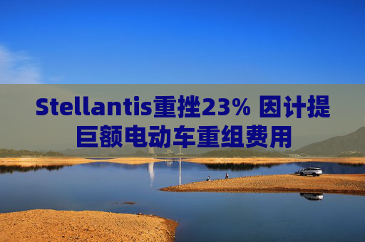 Stellantis重挫23% 因计提巨额电动车重组费用