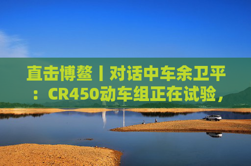 直击博鳌丨对话中车余卫平：CR450动车组正在试验，不久的将来就能坐上