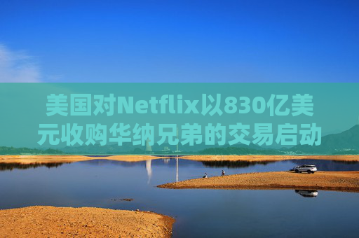 美国对Netflix以830亿美元收购华纳兄弟的交易启动反垄断审查