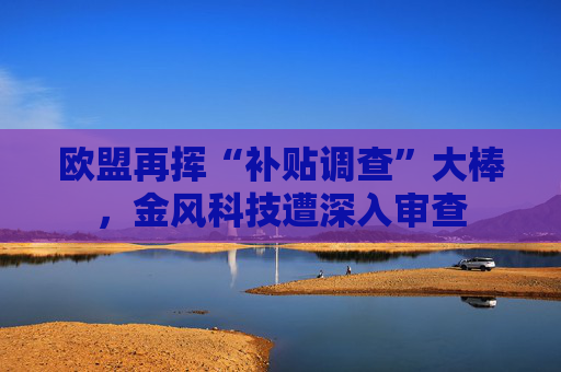 欧盟再挥“补贴调查”大棒，金风科技遭深入审查