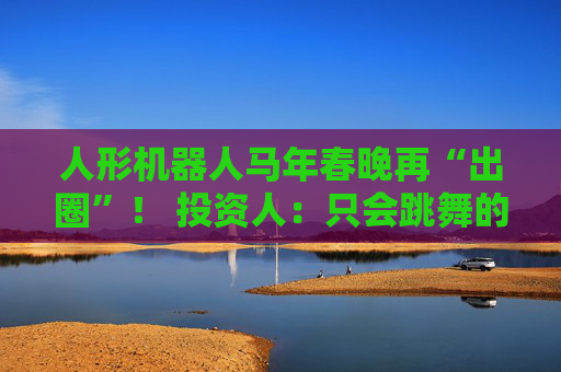 人形机器人马年春晚再“出圈”！ 投资人：只会跳舞的不投了 三条技术路线并行竞速，机器人要为场景落地