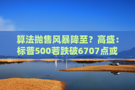 算法抛售风暴降至？高盛：标普500若跌破6707点或触发800亿美元系统性卖盘