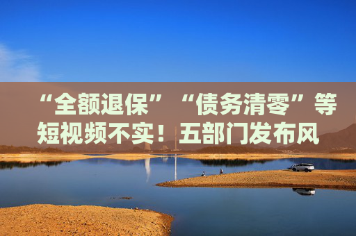 “全额退保”“债务清零”等短视频不实！五部门发布风险提示