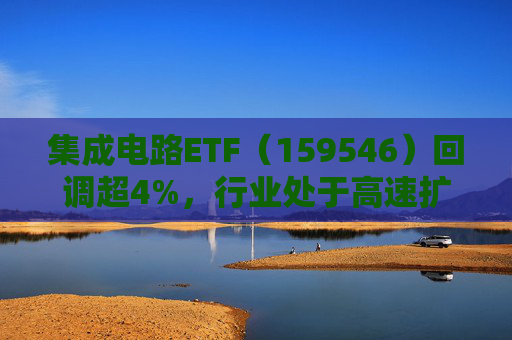 集成电路ETF（159546）回调超4%，行业处于高速扩容期，市场空间广阔，回调或可布局