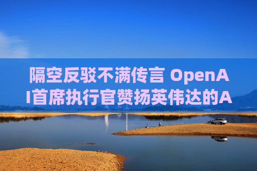 隔空反驳不满传言 OpenAI首席执行官赞扬英伟达的AI芯片