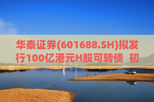 华泰证券(601688.SH)拟发行100亿港元H股可转债  初始转换价溢价约6.78%
