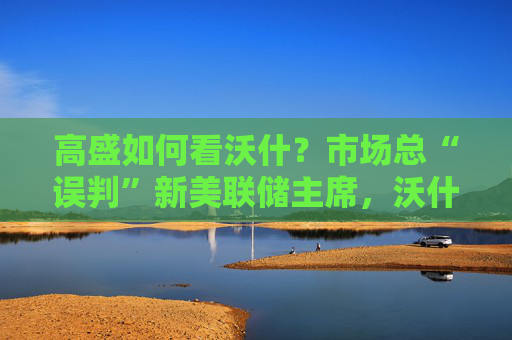 高盛如何看沃什？市场总“误判”新美联储主席，沃什“缩表”很难，而降息是获提名前提