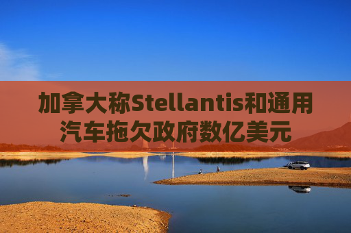加拿大称Stellantis和通用汽车拖欠政府数亿美元