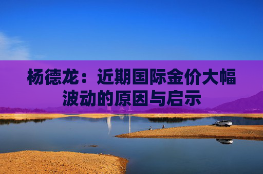 杨德龙：近期国际金价大幅波动的原因与启示
