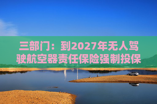 三部门：到2027年无人驾驶航空器责任保险强制投保制度初步建立 低空保险产品不断丰富