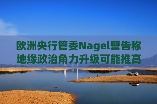 欧洲央行管委Nagel警告称地缘政治角力升级可能推高通胀