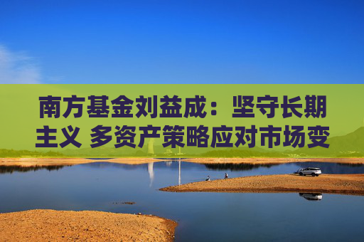 南方基金刘益成：坚守长期主义 多资产策略应对市场变局