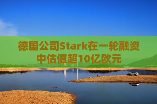 德国公司Stark在一轮融资中估值超10亿欧元
