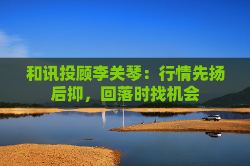 和讯投顾李关琴：行情先扬后抑，回落时找机会