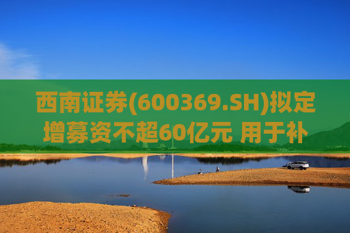 西南证券(600369.SH)拟定增募资不超60亿元 用于补充公司资本金