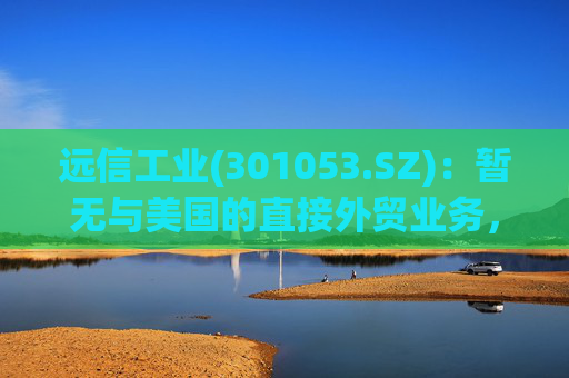 远信工业(301053.SZ)：暂无与美国的直接外贸业务，中美关税战对公司业务的影响有限  第1张