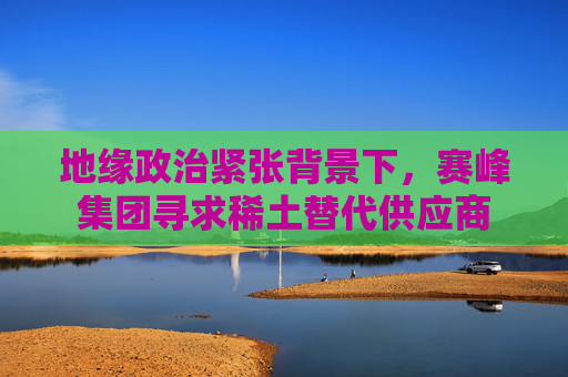地缘政治紧张背景下，赛峰集团寻求稀土替代供应商