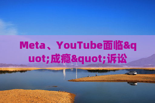 Meta、YouTube面临"成瘾"诉讼