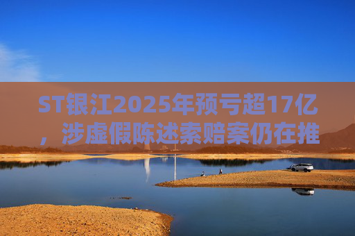 ST银江2025年预亏超17亿，涉虚假陈述索赔案仍在推进