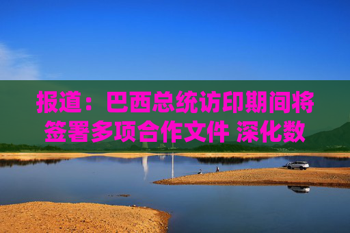 报道：巴西总统访印期间将签署多项合作文件 深化数字与经贸合作