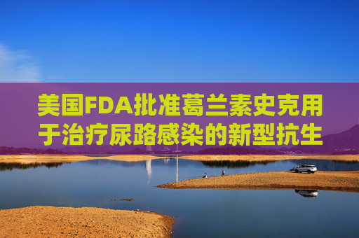 美国FDA批准葛兰素史克用于治疗尿路感染的新型抗生素