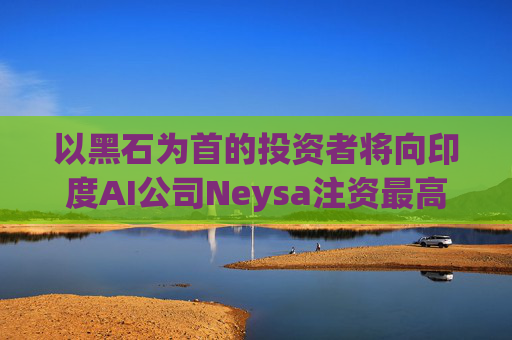 以黑石为首的投资者将向印度AI公司Neysa注资最高达6亿美元