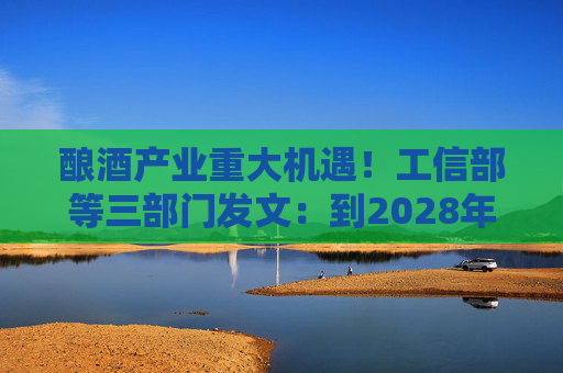 酿酒产业重大机遇！工信部等三部门发文：到2028年，培育至少10个百亿级特色酿酒产业园区