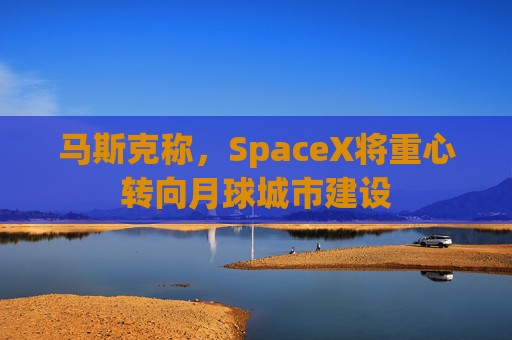 马斯克称，SpaceX将重心转向月球城市建设