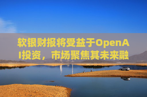 软银财报将受益于OpenAI投资，市场聚焦其未来融资计划