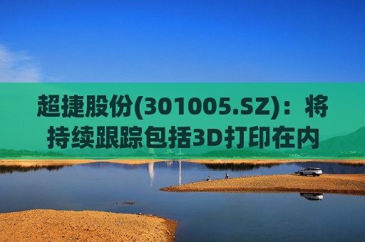 超捷股份(301005.SZ)：将持续跟踪包括3D打印在内的先进制造技术发展
