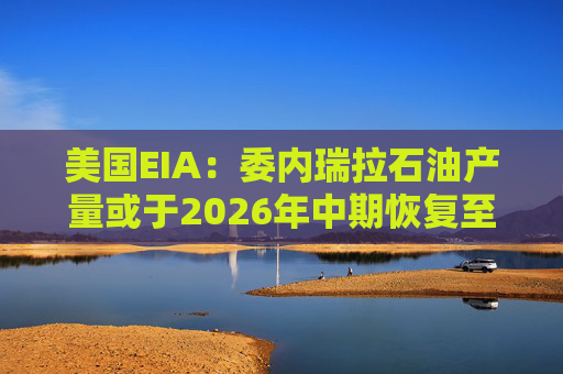 美国EIA：委内瑞拉石油产量或于2026年中期恢复至海上封锁前水平