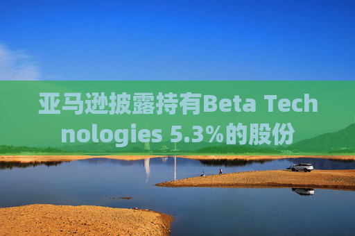 亚马逊披露持有Beta Technologies 5.3%的股份