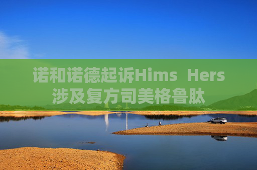 诺和诺德起诉Hims  Hers涉及复方司美格鲁肽