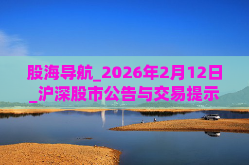 股海导航_2026年2月12日_沪深股市公告与交易提示