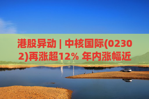 港股异动 | 中核国际(02302)再涨超12% 年内涨幅近七成 铀贸易业务交易量提升显著带动业绩
