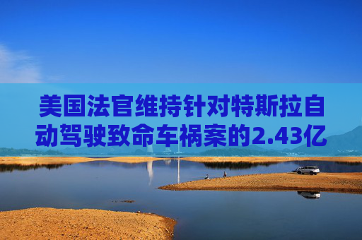 美国法官维持针对特斯拉自动驾驶致命车祸案的2.43亿美元判决