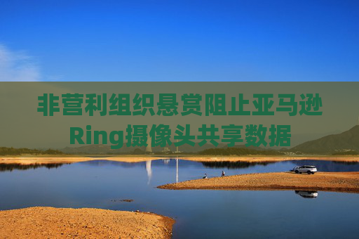 非营利组织悬赏阻止亚马逊Ring摄像头共享数据
