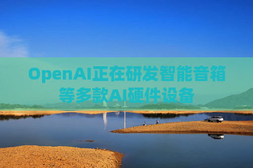 OpenAI正在研发智能音箱等多款AI硬件设备