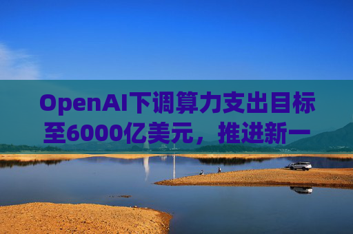 OpenAI下调算力支出目标至6000亿美元，推进新一轮巨额融资  第1张