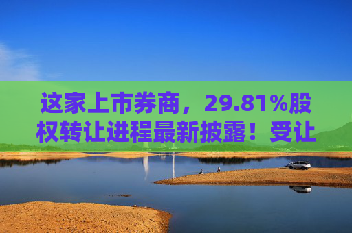 这家上市券商，29.81%股权转让进程最新披露！受让方资格尚需沟通……  第1张