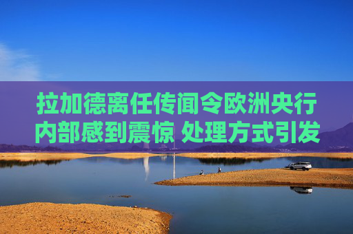 拉加德离任传闻令欧洲央行内部感到震惊 处理方式引发的不满情绪加剧