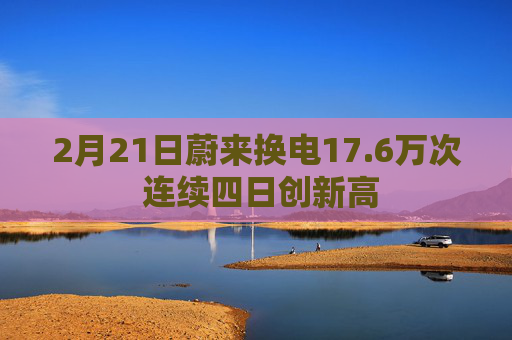 2月21日蔚来换电17.6万次 连续四日创新高