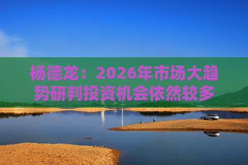 杨德龙：2026年市场大趋势研判投资机会依然较多